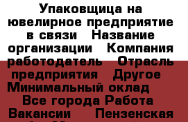 Упаковщица на ювелирное предприятие в связи › Название организации ­ Компания-работодатель › Отрасль предприятия ­ Другое › Минимальный оклад ­ 1 - Все города Работа » Вакансии   . Пензенская обл.,Мокшанский р-н